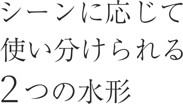 シーンに応じて使い分けられる2つの水形