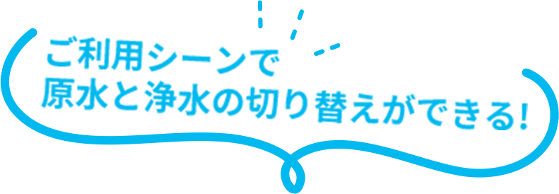 ご利用シーンで原水と浄水の切り替えができる!