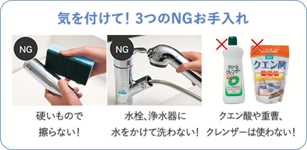 【気を付けて！3つのNGお手入れ】・硬いもので擦らない！・水栓、浄水器に水をかけて洗わない！・クエン酸や重曹、クレンザーは使わない！